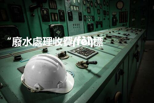 “廢水處理收費(fèi)標(biāo)準(zhǔn)合理通明，助力綠色環(huán)保事業(yè)蓬勃進(jìn)展”